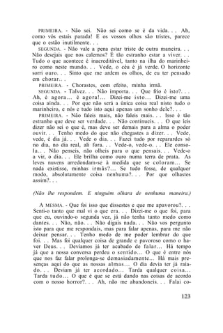 PRIMEIRA. - Não sei. Não sei como se é da vida. . . Ah,
como vós estais parada! E os vossos olhos são tristes, parece
que o estão inutilmente. . .
    SEGUNDA. - Não vale a pena estar triste de outra maneira. . .
Não desejais que nos calemos? É tão estranho estar a viver. . .
Tudo o que acontece é inacreditável, tanto na ilha do marinhei-
ro como neste mundo. . . Vede, o céu é já verde. O horizonte
sorri ouro. . . Sinto que me ardem os olhos, de eu ter pensado
em chorar.. .
     PRIMEIRA. - Chorastes, com efeito, minha irmã.
    SEGUNDA. - Talvez. . . Não importa. . . Que frio é isto?. . .
Ah, é a g o r a . . . é agora!... Dizei-me i s t o . . . Dizei-me uma
coisa ainda. . . Por que não será a única coisa real nisto tudo o
marinheiro, e nós e tudo isto aqui apenas um sonho dele?. . .
     PRIMEIRA. - Não faleis mais, não faleis mais. . . Isso é tão
estranho que deve ser verdade. . . Não continueis. . . O que íeis
dizer não sei o que é, mas deve ser demais para a alma o poder
ouvir. . . Tenho medo do que não chegastes a dizer. . . Vede,
vede, é dia já. . . Vede o dia. . . Fazei tudo por reparardes só
no dia, no dia real, ali fora. . . Vede-o, vede-o. . . Ele conso-
l a . . . Não penseis, não olheis para o que pensais. . . Vede-o
a vir, o dia. . . Ele brilha como ouro numa terra de prata. As
leves nuvens arredondam-se à medida que se coloram... Se
nada existisse, minhas i r m ã s ? . . . Se tudo fosse, de qualquer
modo, absolutamente coisa nenhuma?. . . Por que olhastes
assim?. . .

(Não lhe respondem. E ninguém olhara de nenhuma maneira.)

   A MESMA. - Que foi isso que dissestes e que me apavorou?. . .
Senti-o tanto que mal vi o que era. . . Dizei-me o que foi, para
que eu, ouvindo-o segunda vez, já não tenha tanto medo como
dantes. . . Não, não. . . Não digais nada. . . Não vos pergunto
isto para que me respondais, mas para falar apenas, para me não
deixar pensar. . . Tenho medo de me poder lembrar do que
foi. . . Mas foi qualquer coisa de grande e pavoroso como o ha-
ver Deus. . . Devíamos já ter acabado de falar... Há tempo
já que a nossa conversa perdeu o sentido... O que é entre nós
que nos faz falar prolonga-se demasiadamente... Há mais pre-
senças aqui do que as nossas a l m a s . . . O dia devia ter já raia-
do. . . Deviam já ter acordado... Tarda qualquer c o i s a . . .
Tarda t u d o . . . O que é que se está dando nas coisas de acordo
com o nosso horror?. . . Ah, não me abandoneis. . . Falai co-
 