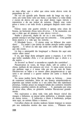 ao meu olhar, que o saber que estou nesta alcova veste de
penumbras de ver. . .
   De vez em quando pela floresta onde de longe me vejo e
sinto, um vento lento varre um fumo, e esse fumo é a visão nítida
e escura da alcova em que sou atual destes vagos móveis e
reposteiros e do seu torpor de noturna. Depois esse vento
passa e torna a ser toda só-ela a paisagem daquele outro mun-
do. ..
   Outras vezes este quarto estreito é apenas uma cinza de
bruma, no horizonte d'essa terra diversa... E há momentos em
que o chão que ali pisamos é esta alcova visível...
   Sonho e perco-me, duplo de ser eu e essa mulher. . . Um
grande cansaço é um fogo negro que me consome. . . Uma grande
ânsia passiva é a vida que me estreita. . .
   Ó felicidade baça... O eterno estar no bifurcar dos cami-
nhos! . . . Eu sonho e por detrás da minha atenção sonha comigo
alguém. . . E talvez eu não seja senão um sonho desse Alguém
que não existe. . .
   Lá fora a antemanhã tão longínqua! a floresta tão aqui ante
outros olhos meus!
   E eu, que longe desta paisagem quase a esqueço, é ao tê-la
que tenho saudades d'ela. e é ao percorrê-la que a choro e a
ela aspiro. ..
   As árvores! as flores! o esconder-se copado dos caminhos!. . .
   Passeávamos às vezes, de braço dado, sob os cedros e as
olaias, nenhum de nós pensava em viver. A nossa carne era-nos
um perfume vago e a nossa vida um eco de som de fonte.
Dávamo-nos as mãos e os nossos olhos perguntavam-se o que
seria o ser sensual e o querer realizar em carne a ilusão do
amor. ..
   No nosso jardim havia flores de todas as belezas. . . rosas
de contornos enrolados, lírios de um branco amarelecendo-se,
papoulas que seriam ocultas se o seu rubro lhes não espreitasse
presença, violetas pouco na margem tufada dos canteiros miosótis
mínimos, camélias estéreis de perfume. . . E, pasmados por cima
de ervas altas, olhos, os girassóis isolados fitavam-nos grande-
mente.
   Nós roçávamos a alma toda vista pelo frescor visível dos
musgos e tínhamos, ao passar pelas palmeiras, a intuição esguia
de outras terras. . . E subia-nos o choro à lembrança, porque
nem aqui, ao sermos felizes o éramos. . .
   Carvalhos cheios de séculos nodosos faziam tropeçar os nossos
pés nos tentáculos mortos das suas raízes. . . Plátanos esta-
 