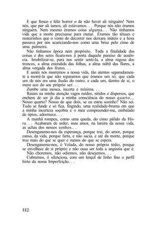 E que fresco e feliz horror o de não haver ali ninguém! Nem
nós, que por ali íamos, ali estávamos. . . Porque nós não éramos
ninguém. Nem mesmo éramos coisa alguma.. . Não tínhamos
vida que a morte precisasse para matar. Éramos tão tênues e
rasteirinhos que o vento do decorrer nos deixara inúteis e a hora
passava por nós acariciando-nos como uma brisa pelo cimo de
uma palmeira.
   Não tínhamos época nem propósito. Toda a finalidade das
coisas e dos seres ficara-nos à porta daquele paraíso de ausên-
cia. Imobilizar-se, para nos sentir senti-la, a alma rugosa dos
troncos, a alma estendida das folhas, a alma núbil das flores, a
alma vergada dos frutos. . .
   E assim nós morremos a nossa vida, tão atentos separadamen-
te a morrê-la que não reparamos que éramos um só, que cada
um de nós era uma ilusão do outro, e cada um, dentro de si, o
mero eco do seu próprio ser. . .
   Zumbe uma mosca, incerta e mínima. . .
   Raiam na minha atenção vagos ruídos, nítidos e dispersos, que
enchem de ser já dia a minha consciência do nosso quarto...
Nosso quarto? Nosso de que dois, se eu estou sozinho? Não sei.
Tudo se funde e só fica, fingindo, uma realidade-bruma em que
a minha incerteza soçobra e o meu compreender-me, embalado
de ópios, adormece. . .
   A manhã rompeu, como uma queda, do cimo pálido da Ho-
ra. . . Acabaram de arder, meu amor, na lareira da nossa vida,
as achas dos nossos sonhos.. .
   Desenganemo-nos da esperança, porque trai, do amor, porque
cansa, da vida, porque farta, e não sacia, e até da morte, porque
traz mais do que se quer e menos do que se espera.
   Desenganemo-nos, ó Velada, do nosso próprio tédio, porque
se envelhece de si próprio e não ousa ser toda a angústia que é.
   Não choremos, não odiemos, não desejemos. . .
   Cubramos, ó silenciosa, com um lençol de linho fino o perfil
hirto da nossa Imperfeição. . .
 