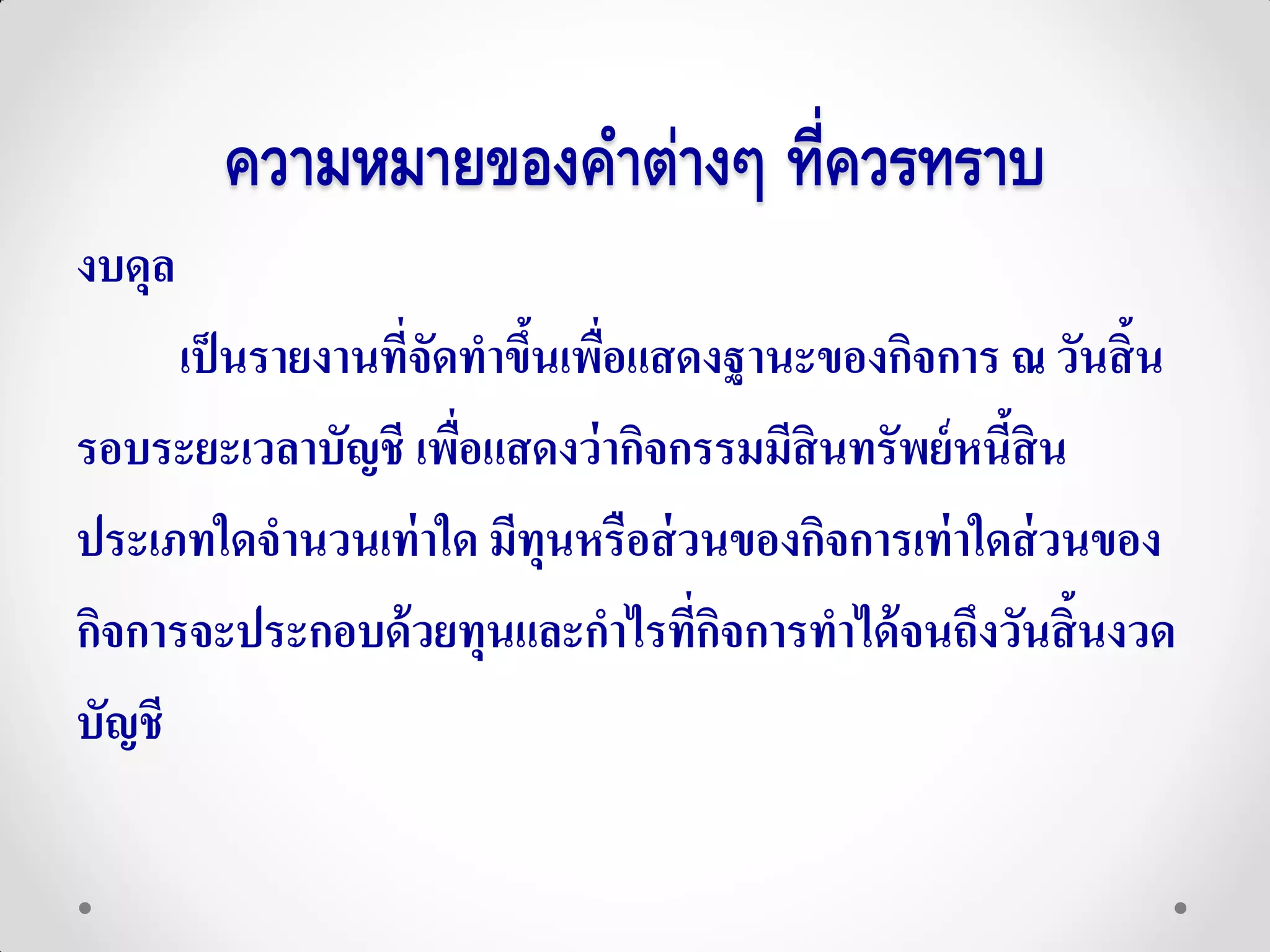 ความหมายของคาต่างๆ ที่ควรทราบ
งบดุล
      เป็ นรายงานที่จัดทาขึนเพือแสดงฐานะของกิจการ ณ วันสิ้น
                           ้ ่
รอบระยะเวลาบัญชี เพือแสดงว่ ากิจกรรมมีสินทรัพย์ หนีสิน
                       ่                           ้
ประเภทใดจานวนเท่ าใด มีทุนหรือส่ วนของกิจการเท่ าใดส่ วนของ
กิจการจะประกอบด้ วยทุนและกาไรทีกจการทาได้ จนถึงวันสิ้นงวด
                                   ่ิ
บัญชี
 