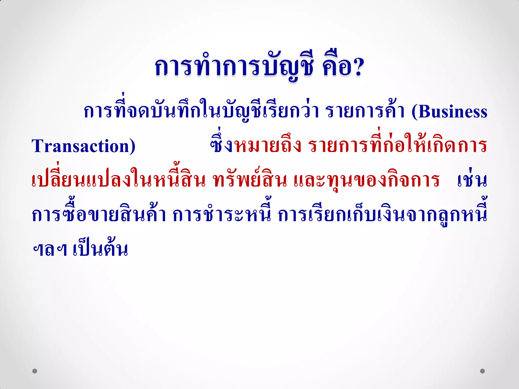 การทาการบัญชี คือ?
       การที่จดบันทึกในบัญชี เรียกว่ า รายการค้ า (Business
Transaction)           ซึ่ งหมายถึง รายการที่ก่อให้ เกิด การ
เปลี่ยนแปลงในหนี้สิน ทรั พย์ สิน และทุนของกิจการ เช่ น
การซื้อขายสิ นค้ า การชาระหนี้ การเรี ยกเก็บเงินจากลูกหนี้
ฯลฯ เป็ นต้ น
 