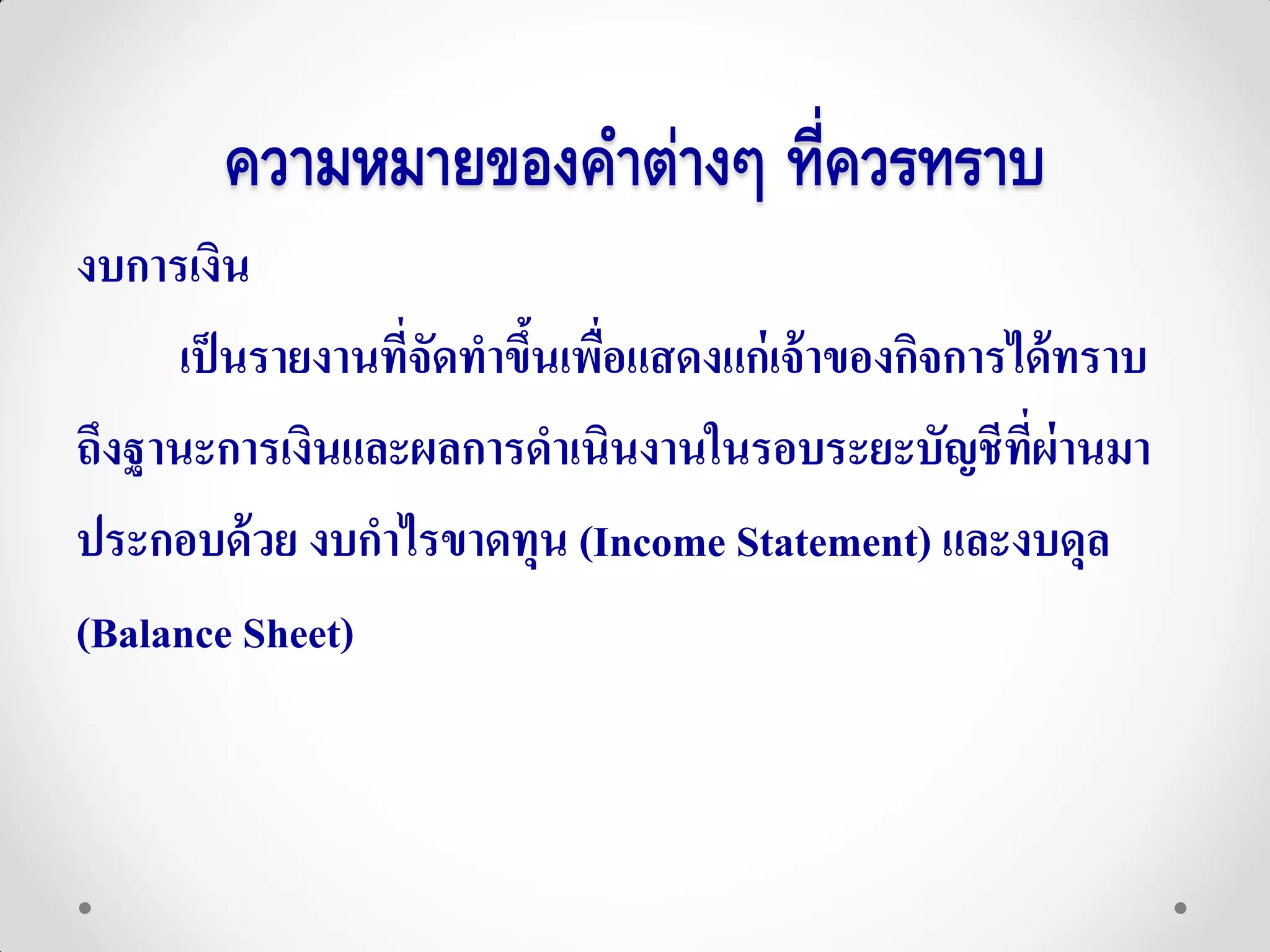 ความหมายของคาต่างๆ ที่ควรทราบ
งบการเงิน
      เป็ นรายงานที่จัดทาขึนเพือแสดงแก่ เจ้ าของกิจการได้ ทราบ
                           ้ ่
ถึงฐานะการเงินและผลการดาเนินงานในรอบระยะบัญชีทผ่านมา   ี่
ประกอบด้ วย งบกาไรขาดทุน (Income Statement) และงบดุล
(Balance Sheet)
 