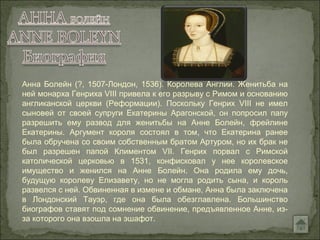 Анна Болейн (?, 1507-Лондон, 1536). Королева Англии. Женитьба на
ней монарха Генриха VIII привела к его разрыву с Римом и основанию
англиканской церкви (Реформации). Поскольку Генрих VIII не имел
сыновей от своей супруги Екатерины Арагонской, он попросил папу
разрешить ему развод для женитьбы на Анне Болейн, фрейлине
Екатерины. Аргумент короля состоял в том, что Екатерина ранее
была обручена со своим собственным братом Артуром, но их брак не
был разрешен папой Климентом VII. Генрих порвал с Римской
католической церковью в 1531, конфисковал у нее королевское
имущество и женился на Анне Болейн. Она родила ему дочь,
будущую королеву Елизавету, но не могла родить сына, и король
развелся с ней. Обвиненная в измене и обмане, Анна была заключена
в Лондонский Тауэр, где она была обезглавлена. Большинство
биографов ставят под сомнение обвинение, предъявленное Анне, из-
за которого она взошла на эшафот.
 