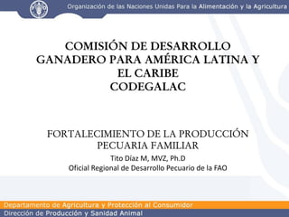 COMISIÓN DE DESARROLLO
GANADERO PARA AMÉRICA LATINA Y
          EL CARIBE
         CODEGALAC



 FORTALECIMIENTO DE LA PRODUCCIÓN
         PECUARIA FAMILIAR
                 Tito Díaz M, MVZ, Ph.D
    Oficial Regional de Desarrollo Pecuario de la FAO
 