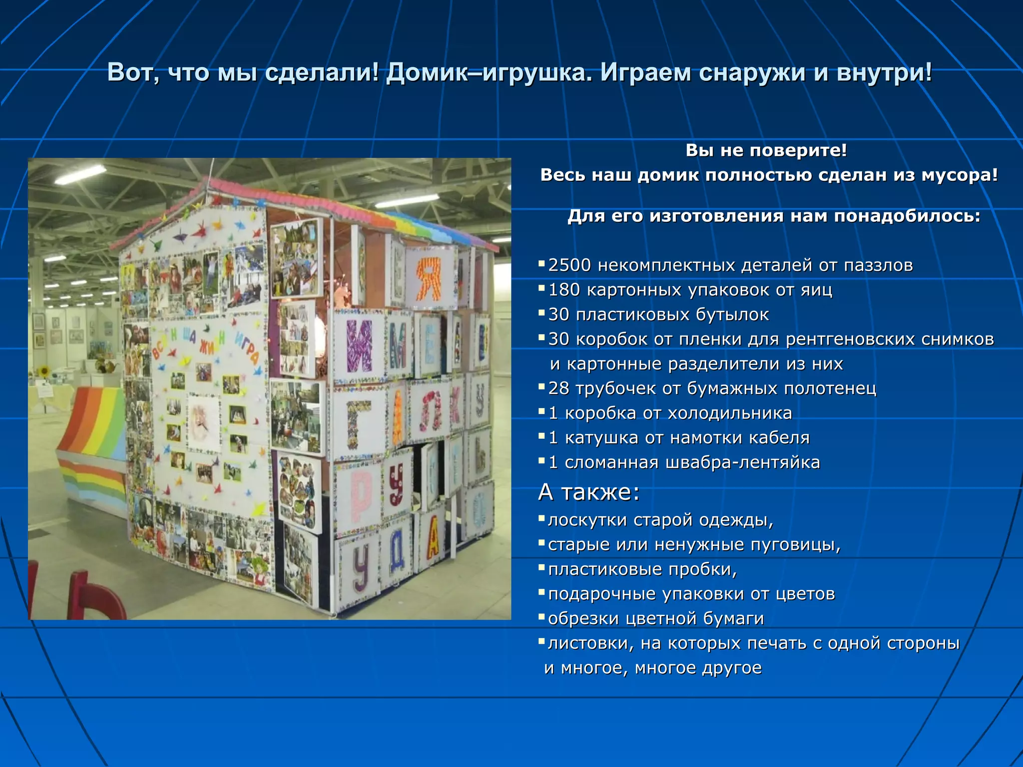 Вот, что мы сделали! Домик–игрушка. Играем снаружи и внутри!

                                            Вы не поверите!
                               Весь наш домик полностью сделан из мусора!

                                   Для его изготовления нам понадобилось:

                                2500 некомплектных деталей от паззлов
                                180 картонных упаковок от яиц

                                30 пластиковых бутылок

                                30 коробок от пленки для рентгеновских снимков

                                 и картонные разделители из них
                                28 трубочек от бумажных полотенец

                                1 коробка от холодильника

                                1 катушка от намотки кабеля

                                1 сломанная швабра-лентяйка


                               А также:
                                лоскутки старой одежды,
                                старые или ненужные пуговицы,

                                пластиковые пробки,

                                подарочные упаковки от цветов

                                обрезки цветной бумаги

                                листовки, на которых печать с одной стороны

                                и многое, многое другое
 