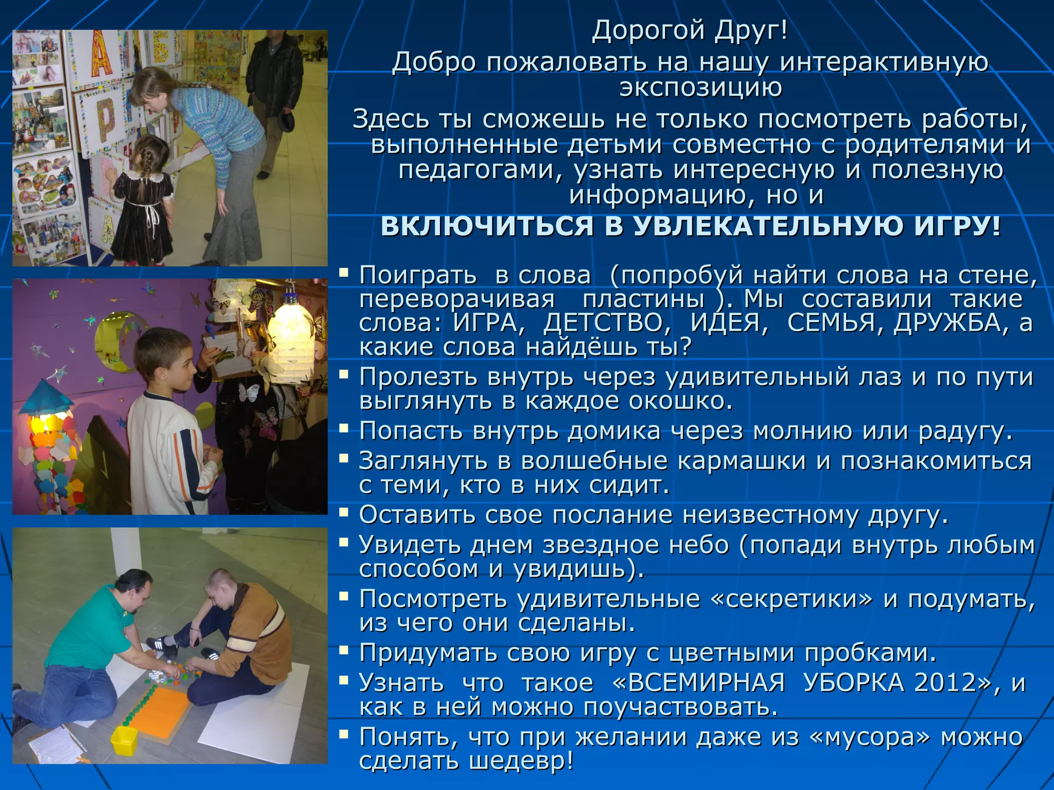 Дорогой Друг!
       Добро пожаловать на нашу интерактивную
                      экспозицию
    Здесь ты сможешь не только посмотреть работы,
     выполненные детьми совместно с родителями и
       педагогами, узнать интересную и полезную
                   информацию, но и
      ВКЛЮЧИТЬСЯ В УВЛЕКАТЕЛЬНУЮ ИГРУ!
   Поиграть в слова (попробуй найти слова на стене,
    переворачивая пластины ). Мы составили такие
    слова: ИГРА, ДЕТСТВО, ИДЕЯ, СЕМЬЯ, ДРУЖБА, а
    какие слова найдёшь ты?
   Пролезть внутрь через удивительный лаз и по пути
    выглянуть в каждое окошко.
   Попасть внутрь домика через молнию или радугу.
   Заглянуть в волшебные кармашки и познакомиться
    с теми, кто в них сидит.
   Оставить свое послание неизвестному другу.
   Увидеть днем звездное небо (попади внутрь любым
    способом и увидишь).
   Посмотреть удивительные «секретики» и подумать,
    из чего они сделаны.
   Придумать свою игру с цветными пробками.
   Узнать что такое «ВСЕМИРНАЯ УБОРКА 2012», и
    как в ней можно поучаствовать.
   Понять, что при желании даже из «мусора» можно
    сделать шедевр!
 