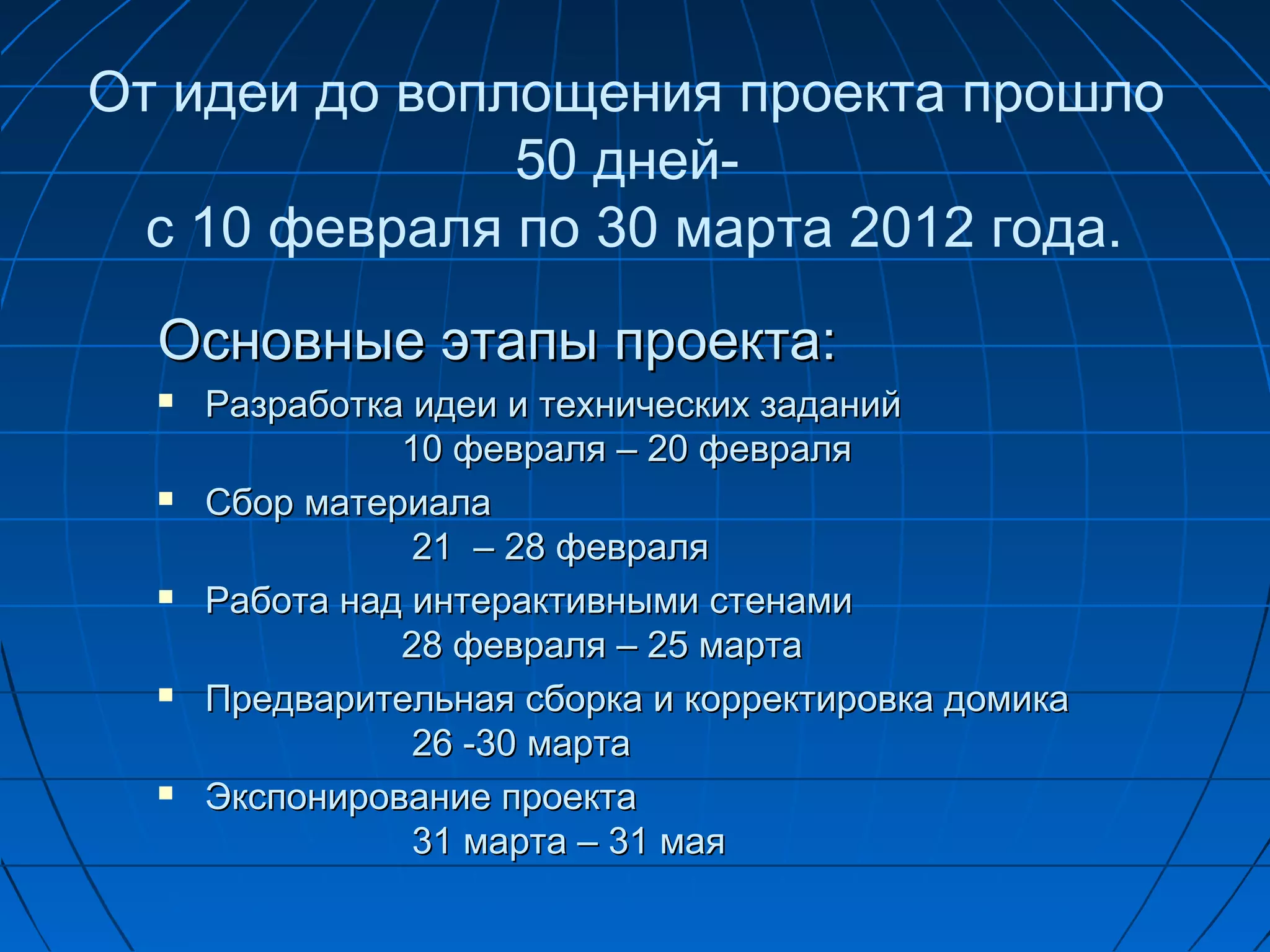 От идеи до воплощения проекта прошло
               50 дней-
  с 10 февраля по 30 марта 2012 года.
  Основные этапы проекта:
     Разработка идеи и технических заданий
                10 февраля – 20 февраля
     Сбор материала
                 21 – 28 февраля
     Работа над интерактивными стенами
                28 февраля – 25 марта
     Предварительная сборка и корректировка домика
                 26 -30 марта
     Экспонирование проекта
                 31 марта – 31 мая
 