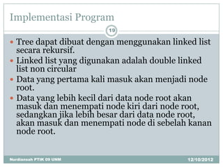 Implementasi Program
                         19

 Tree dapat dibuat dengan menggunakan linked list
  secara rekursif.
 Linked list yang digunakan adalah double linked
  list non circular
 Data yang pertama kali masuk akan menjadi node
  root.
 Data yang lebih kecil dari data node root akan
  masuk dan menempati node kiri dari node root,
  sedangkan jika lebih besar dari data node root,
  akan masuk dan menempati node di sebelah kanan
  node root.


Nurdiansah PTIK 09 UNM                      12/10/2012
 