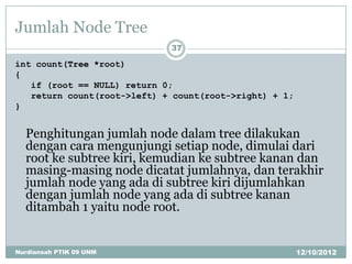 Jumlah Node Tree
                             37

int count(Tree *root)
{
   if (root == NULL) return 0;
   return count(root->left) + count(root->right) + 1;
}


  Penghitungan jumlah node dalam tree dilakukan
  dengan cara mengunjungi setiap node, dimulai dari
  root ke subtree kiri, kemudian ke subtree kanan dan
  masing-masing node dicatat jumlahnya, dan terakhir
  jumlah node yang ada di subtree kiri dijumlahkan
  dengan jumlah node yang ada di subtree kanan
  ditambah 1 yaitu node root.


Nurdiansah PTIK 09 UNM                                  12/10/2012
 