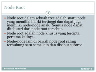 Node Root
                         4

 Node root dalam sebuah tree adalah suatu node
  yang memiliki hiarki tertinggi dan dapat juga
  memiliki node-node anak. Semua node dapat
  ditelusuri dari node root tersebut.
 Node root adalah node khusus yang tercipta
  pertama kalinya.
 Node-node lain di bawah node root saling
  terhubung satu sama lain dan disebut subtree




Nurdiansah PTIK 09 UNM                       12/10/2012
 