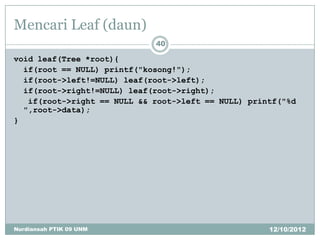 Mencari Leaf (daun)
                             40

void leaf(Tree *root){
  if(root == NULL) printf("kosong!");
  if(root->left!=NULL) leaf(root->left);
  if(root->right!=NULL) leaf(root->right);
   if(root->right == NULL && root->left == NULL) printf("%d
  ",root->data);
}




Nurdiansah PTIK 09 UNM                               12/10/2012
 
