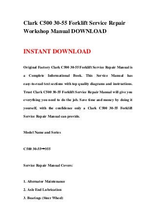 Clark C500 30-55 Forklift Service Repair
Workshop Manual DOWNLOAD


INSTANT DOWNLOAD

Original Factory Clark C500 30-55 Forklift Service Repair Manual is

a Complete Informational Book. This Service Manual has

easy-to-read text sections with top quality diagrams and instructions.

Trust Clark C500 30-55 Forklift Service Repair Manual will give you

everything you need to do the job. Save time and money by doing it

yourself, with the confidence only a Clark C500 30-55 Forklift

Service Repair Manual can provide.



Model Name and Series



C500 30-55→355



Service Repair Manual Covers:



1. Alternator Maintenance

2. Axle End Lubrication

3. Bearings (Steer Wheel)
 