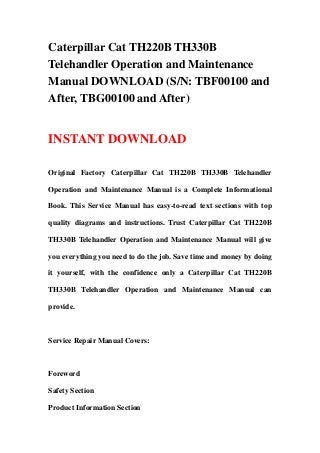 Caterpillar Cat TH220B TH330B
Telehandler Operation and Maintenance
Manual DOWNLOAD (S/N: TBF00100 and
After, TBG00100 and After)


INSTANT DOWNLOAD

Original Factory Caterpillar Cat TH220B TH330B Telehandler

Operation and Maintenance Manual is a Complete Informational

Book. This Service Manual has easy-to-read text sections with top

quality diagrams and instructions. Trust Caterpillar Cat TH220B

TH330B Telehandler Operation and Maintenance Manual will give

you everything you need to do the job. Save time and money by doing

it yourself, with the confidence only a Caterpillar Cat TH220B

TH330B Telehandler Operation and Maintenance Manual can

provide.



Service Repair Manual Covers:



Foreword

Safety Section

Product Information Section
 