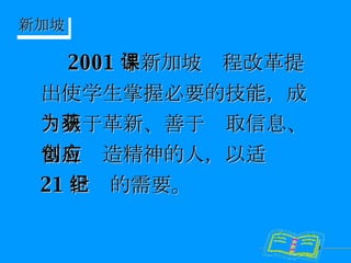 2001 年新加坡课程改革提出使学生掌握必要的技能，成为勇于革新、善于获取信息、富有创造精神的人，以适应 21 世纪的需要。 新加坡 
