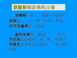 各国课程改革的主要趋势 调整培养目标，使新一代国民具有适应二十一世纪社会、科技、经济发展所必备的素质。 改变人才培养模式，实现学生学习方式的根本变革，使现在的学生成为未来社会具有国际竞争力的公民。 