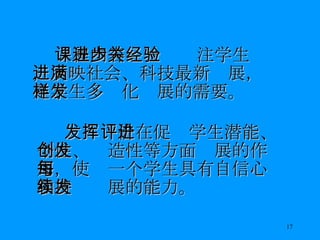 课程内容进一步关注学生经验，反映社会、科技最新进展，满足学生多样化发展的需要。 发挥评价在促进学生潜能、个性、创造性等方面发展的作用，使每一个学生具有自信心和持续发展的能力。 