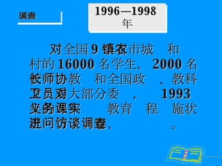 1996—1998 年 对全国 9 个省市城镇和农村的 16000 名学生， 2000 名校长、教师和全国政协、教科文卫委大部分委员，对 1993 年的九年义务教育课程实施状况进行了问卷、访谈调查。 国内调查 
