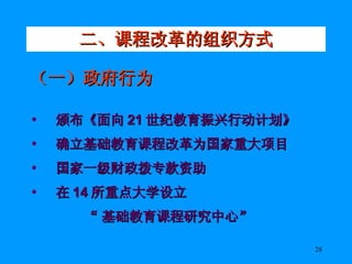 二、课程改革的组织方式 （一）政府行为 颁布《面向 21 世纪教育振兴行动计划》 确立基础教育课程改革为国家重大项目 国家一级财政拨专款资助 在 14 所重点大学设立 “ 基础教育课程研究中心” 