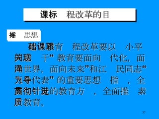 三、课程改革的目标 基础教育课程改革要以邓小平同志关于“ 教育要面向现代化，面向世界，面向未来”和江泽民同志“三个代表” 的重要思想为指导，全面贯彻党的教育方针，全面推进素质教育。 指导思想 