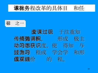 本次课程改革的具体目标和任务 改变课程过于注重知识传授的倾向，强调形成积极主动的学习态度，使获得知识与技能的过程成为学会学习和形成正确价值观的过程。   目标之一 