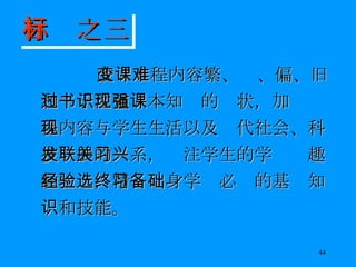 改变课程内容繁、难、偏、旧和过于注重书本知识的现状，加强课程内容与学生生活以及现代社会、科技发展的联系，关注学生的学习兴趣和经验，精选终身学习必备的基础知识和技能。 目标之三 
