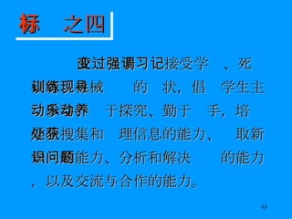 改变过于强调接受学习、死记硬背、机械训练的现状，倡导学生主动参与、乐于探究、勤于动手，培养学生搜集和处理信息的能力、获取新知识的能力、分析和解决问题的能力，以及交流与合作的能力。 目标之四 