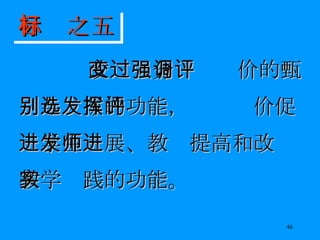 改变过分强调评价的甄别与选拔的功能，发挥评价促进学生发展、教师提高和改进教学实践的功能。 目标之五 