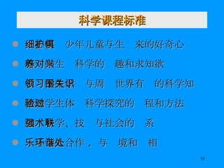 科学课程标准 细心呵护少年儿童与生俱来的好奇心 培养学生对科学的兴趣和求知欲 引领学生学习与周围世界有关的科学知识 帮助学生体验科学探究的过程和方法 加强科学、技术与社会的联系 乐于与人合作 ，与环境和谐相处 