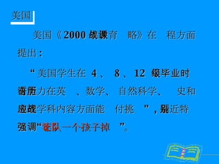 美国《 2000 年教育战略》在课程方面提出 : “ 美国学生在  4 、  8 、 12  年级毕业时有能力在英语、数学、 自然科学、历史和地理学科内容方面能应付挑战”  , 最近特别强调“ 不让一个孩子掉队 ”。  美国 