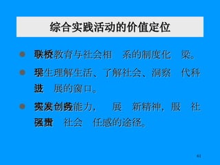综合实践活动的价值定位 学校教育与社会相联系的制度化桥梁。 学生理解生活、了解社会、洞察现代科技进展的窗口。 提高实践能力，发展创新精神，服务社区增强社会责任感的途径。 