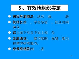 5 、有效地组织实施 先实验后推广，以点带面，滚动发展 校长、教师、学生与家长、社区共同参与。 自上而下与自下而上相结合 以校为本，发展学校的课程建设能力和教学研究能力。 统筹规划，网络联系 