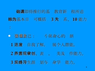台湾即将推行的基础教育新课程所追求的基本目标可概括为 3 大关系、 10 能力： 人与自己：强调个体身心的发展 1 ．增进自我了解，发展个人潜能。 2 ．培养欣赏、表现、审美及创作能力。 3 ．提升生涯规划与终身学习能力。 