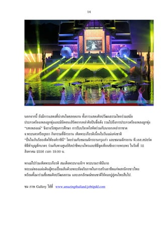   14	
  
	
  
	
  
	
  
นอกจากนี้ ยังมีการแสดงที่นาสนใจตลอดงาน ทั้งการแสดงศิลปวัฒนธรรมไทยรวมสมัย
ประกวดรองเพลงลูกทุงและมินิคอนเสิรตจากเหลาศิลปนชื่อดัง รวมไปถึงการประกวดรองเพลงลูกทุง
“บทเพลงแม” ชิงรางวัลทุนการศึกษา การรับบริจาคโลหิตรวมกับนายกเหลากาชาด
จ.พระนครศรีอยุธยา กิจกรรมขี่จักรยาน เทิดพระเกียรติเนื่องในวันแมแหงชาติ
“ปนใจเกินรอยเทิดไทองคราชินี” โดยรวมกับชมรมจักรยานกรุงเกา และชมรมจักรยาน พี.เอส.สปอรต
พิธีทําบุญตักบาตร รวมกับทางศูนยศิลปาชีพบางไทรและพิธีจุดเทียนชัยถวายพระพร ในวันที่ 12
สิงหาคม 2556 เวลา 19.00 น.
พาแมไปรวมเทิดพระเกียรติ สมเด็จพระนางเจาฯ พระบรมราชินีนาถ
พระแมของแผนดินผูทรงเปยมลนดวยพระอัจฉริยภาพในการสรางอาชีพแกพสกนิกรชาวไทย
พรอมทั้งมารวมชื่นชมศิลปวัฒนธรรม และเอกลักษณของชาติใหคงอยูคูคนไทยสืบไป.
ชม ภาพ Gallery ไดที่ www.amazingthailand.jobtipdd.com
 