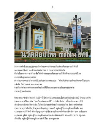   3	
  
	
  
	
  
กิจกรรมหลักในงานจะประกอบดวยนิทรรศการเทิดพระเกียรติสมเด็จพระนางเจาสิริกิติ์
พระบรมราชินีนาถ โดยมีการแสดงนิทรรศการ ภาพพระราชกรณียกิจ
ที่เลาเรื่องการทรงงานสรางอาชีพใหคนไทยของสมเด็จพระนางเจาสิริกิติ์ พระบรมราชินีนาถ
ถายทอดในรูปแบบภาพแสดง
ประกอบการตกแตงดวยดอกไมประดิษฐหลากหลายแบบ ใหสมกับที่พระองคทรงเปนดอกไมงามแหง
แผนดิน กิจกรรมลงนามถวายพระพร
รวมถึงการนําผลงานของทายาทหัตถศิลปที่ไดสานตอเจตนารมณของพระองคทาน
จากรุนสูรุนมาจัดแสดง
นิทรรศการ “นิรมิตงานครูชางศิลป” ซึ่งเปนการจัดแสดงผลงานชิ้นพิเศษของครูชางศิลป จํานวน 8 ทาน
8 ผลงาน ภายใตแนวคิด “รอยเรื่องเลาพระราชินี” 1 ชางศิลป ตอ 1 เรื่องเลาของพระราชินี
เพื่อเปนการเทิดพระเกียรติเนื่องในวันแมแหงชาติพรอมดวยกิจกรรมเวิรก ช็อปงานหัตถศิลป
จากบรรดาครูชางศิลป อาทิ ครูพงษลักษณ สุวรรณมาลี ครูชางผูเชี่ยวชาญดานเครื่องดิน จาก
จ.นครปฐม ครูสิริวัฑน เฑียรปญญา ครูชางผูเชี่ยวชาญดานงานปกผาลายพื้นเมือง จาก จ.เชียงราย
ครูสมพงษ ชูจิตร ครูชางผูเชี่ยวชาญดานงานแกะสลักหนังตะลุงจาก จ.นครศรีธรรมราช ครูบุบผา
ลวนวิลัย ครูชางผูเชี่ยวชาญดานการทําหัวโขน จากกรุงเทพฯ
 