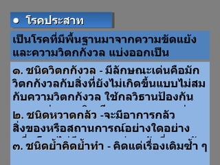 เป็นโรคที่มีพื้นฐานมาจากความขัดแย้ง และความวิตกกังวล แบ่งออกเป็น ๑ .  ชนิดวิตกกังวล  -  มีลักษณะเด่นคือมักวิตกกังวลกับสิ่งที่ยังไม่เกิดขึ้นแบบไม่สมกับความวิตกกังวล ใช้กลวิธานป้องกันตนเองบ่อยจนชิน มีอาการทางกายคู่ เช่น เหงื่อมาก คลื่นไส้ ๒ .  ชนิดหวาดกลัว  - จะมีอาการกลัวสิ่งของหรือสถานการณ์อย่างใดอย่างหนึ่ง โดยไม่มีเหตุผล เช่น กลัวที่สูง กลัวที่โล่ง  ๓ .  ชนิดย้ำคิดย้ำทำ  -  คิดแต่เรื่องเดิมซ้ำ ๆ  •  โรคประสาท 