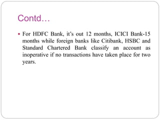 Contd…
 For HDFC Bank, it’s out 12 months, ICICI Bank-15
months while foreign banks like Citibank, HSBC and
Standard Chartered Bank classify an account as
inoperative if no transactions have taken place for two
years.
 