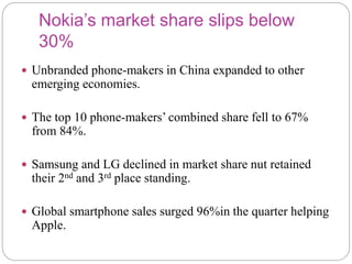 Nokia’s market share slips below
30%
 Unbranded phone-makers in China expanded to other
emerging economies.
 The top 10 phone-makers’ combined share fell to 67%
from 84%.
 Samsung and LG declined in market share nut retained
their 2nd and 3rd place standing.
 Global smartphone sales surged 96%in the quarter helping
Apple.
 