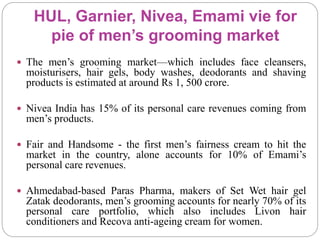 HUL, Garnier, Nivea, Emami vie for
pie of men’s grooming market
 The men’s grooming market—which includes face cleansers,
moisturisers, hair gels, body washes, deodorants and shaving
products is estimated at around Rs 1, 500 crore.
 Nivea India has 15% of its personal care revenues coming from
men’s products.
 Fair and Handsome - the first men’s fairness cream to hit the
market in the country, alone accounts for 10% of Emami’s
personal care revenues.
 Ahmedabad-based Paras Pharma, makers of Set Wet hair gel
Zatak deodorants, men’s grooming accounts for nearly 70% of its
personal care portfolio, which also includes Livon hair
conditioners and Recova anti-ageing cream for women.
 