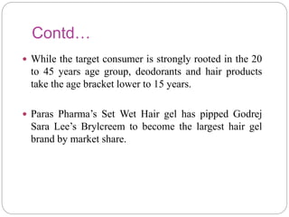 Contd…
 While the target consumer is strongly rooted in the 20
to 45 years age group, deodorants and hair products
take the age bracket lower to 15 years.
 Paras Pharma’s Set Wet Hair gel has pipped Godrej
Sara Lee’s Brylcreem to become the largest hair gel
brand by market share.
 