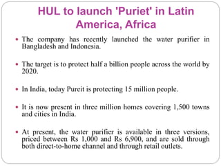 HUL to launch 'Puriet' in Latin
America, Africa
 The company has recently launched the water purifier in
Bangladesh and Indonesia.
 The target is to protect half a billion people across the world by
2020.
 In India, today Pureit is protecting 15 million people.
 It is now present in three million homes covering 1,500 towns
and cities in India.
 At present, the water purifier is available in three versions,
priced between Rs 1,000 and Rs 6,900, and are sold through
both direct-to-home channel and through retail outlets.
 