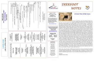August 13, 2017
GreetersAugust13,2017
IMPACTGROUP2
DEERFOOTDEERFOOTDEERFOOTDEERFOOT
NOTESNOTESNOTESNOTES
WELCOME TO THE
DEERFOOT
CONGREGATION
We want to extend a warm wel-
come to any guests that have come
our way today. We hope that you
enjoy our worship. If you have
any thoughts or questions about
any part of our services, feel free
to contact the elders at:
elders@deerfootcoc.com
CHURCH INFORMATION
5348 Old Springville Road
Pinson, AL 35126
205-833-1400
www.deerfootcoc.com
office@deerfootcoc.com
SERVICE TIMES
Sundays:
Worship 8:00 AM
Worship 10:00 AM
Blble Class 5:00 PM
Wednesdays:
7:00 PM
SHEPHERDS
John Gallagher
Rick Glass
Sol Godwin
Merrill Mann
Skip McCurry
Darnell Self
Jim Timmerman
MINISTERS
Richard Harp
Tim Shoemaker
Johnathan Johnson
Ray Powell
DevotedtotheWord:
ABlessedMourning
Scripturereading:Matthew5:1-4
Thereare____Beatitudes.EachBeatitudecontainsthreeelements
C______________,C_________________&C_____________________
Thefirst3represent_____________________________________________________
The1st
___________________________________________
The2nd
__________________________________________
1.Claim
Blessedmeans_______________________________________
Whowereprivileged?
Acts2:____________
QuotationfromJoel_______
Theywereblessedbecause______________________________
WeintheChurcharemoreblessedthananytribeornationunderthesun.
2.Characteristic
BlessedaretheythatMourn?
Happyarethesad?(DoesGodwantus_____________________?)
Mourn:toexperience
WhatconditionisJesusreferringto?
Inastateof______________________youarean____________ofGod.
Whenyourealizethis________________willfollow.
Acts_________
Sinmustbringustoourknees!Thismourningisgood!
“___________________.”---Paulcoinedthephrase,“_________________”
2Cor.7:10“Forgodlygriefproducesarepentancethatleadstosalvationwithout
regret,whereasworldlygriefproducesdeath.
SodoesGodwantustobemiserable?_________!
3.Consequence
HAPPYARETHOSEWHOMOURN,“fortheywillbecomforted.”
2Cor.7:10
Mourningthatleadstoconvictionfollowedbyswiftactionis_______________!
John16:____________
Doyouneedcomfortthismorning?
10:00AMService
Welcome
71BlessedAssurance
438MyHopeisBuiltonNothingLess
501OWorshiptheKing
OpeningPrayer
BobbyGunn
726WeSawTheeNot
Lord’sSupper/Offering
DennisWashington
682ToGodBeTheGlory
22AllTheWayMySaviorLeadsMe
404LookingtoThee
ScriptureReading
ChuckSpitzley
587Soul,aSaviorThouArtNeeding
Sermon
Nursery
JeanetteCosby
————————————————————
5:00PMService
RickGlass
DOMforAugust
Hayes,Key,Malone
BusDrivers
August13SteveMaynard205-332-0981
August20JamesMorris205-515-5644
WEBSITE
deerfootcoc.com
office@deerfootcoc.com
205-833-1400
8:00AMService
Welcome
500OThouFountofEvery
Blessing
438MyHopeisBuiltonNothingLess
602SweetByandBy
OpeningPrayer
CharlesCollins
420LoveforAll
LordSupper/Offering
JamesPepper
430MyNameisintheBookof
Life
317I’llLiveOn
ScriptureReading
RandyWilson
Sermon
272IHaveDecidedtoFollow
Jesus
Nursery
FreidaGallagher
ElderoftheWeek
8AMRickGlass
10AMSkipMcCurry
5PMDarnellSelf
BaptismalGarmentsfor
August
CharlotteVanHorn
A Grave View of the Grave
Years ago I read about a letter from Health and Human Ser-
vices to a resident of Greenville County, South Carolina. The
letter read: "Your food stamps will be stopped, effective March, 1992, because we received notice you
passed away. May God bless you. You may reapply if your circumstances change." A sobering ques-
tion: will our circumstances change after death? Long ago, in Job 14:14, Job asked a question that hu-
man beings just can't shake off, even in this modern age of science and technology —"If a man dies,
shall he live again?" Human beings continue to be divided on the answer to that ultimate question.
Naturalism, humanism, atheism, materialism and other "isms" insist the answer is an emphatic and un-
qualified "no." They preach that death is the end of the track. Their faith is that when death comes, the
ride is over. We get off this life, and nothing remains but the grave where existence comes to a crashing
and crushing end with no hope of ever living again. This philosophical view presupposes that there is
no God and nothing supernatural, and that physical, material existence is all there is. Everything is re-
duced to a pile of material molecules and random arrangements that have no rhyme or reason behind
them and no purpose or destiny up ahead. Where do these Godless philosophies lead, and where do
they end? Without faith in God, the view is bleak indeed. All that is left is darkness and despair. Will
Durant said, "Nothing is certain but defeat and death – a sleep from which it seems there is no awaken-
ing. and hope disappear and despair becomes the order of the day." Those who ask us to abandon faith
ask us to give up much more. Andre Maurois asked, "Why are we here on this puny mud-heap spinning
in space? I have not the slightest idea, and I am completely convinced that no one else has the least
idea''(see Avon Malone: Gospel Advocate article — "The Challenge of Conviction", July, 2000; p 24).
Leave God out, and these statements are an accurate summary of the futility and despair we are forced
to embrace. Yet, this grave view of the grave did not originate with recent philosophers. Three thousand
years ago, Solomon recognized and expressed the gloomy depths to which human reason forces us if
we divorce our existence from faith in God. As he views life "under the sun" (that is, life without refer-
ence to God) in Ecclesiastes, he moans out loud: For what happens to the sons of men also happens to
animals; one thing befalls them: as one dies, so dies the other. Surely, they all have one breath; man has
no advantage over animals, for all is vanity. All go to one place: all are from the dust, and all return to
dust" (3:19-20). How blunt — but how true. If there is no God and no heaven, death leaves man on the
level of a mere animal: in the grave for good, make that forever.
What a grave view of the grave. Thank God the Gospel blows it away! Jesus Christ has "abolished
death and brought life and immorality to light through the Gospel" (2 Timothy1:10). Faith in God gives
us purpose, meaning, and hope in life — and even in death. That's an advantage over animals. To view
the grave without God is grave indeed. To view it with Him becomes glorious. Which view is in you?
DanGulley
Smithville church of Christ
 