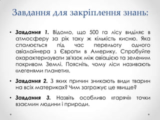 Завдання для закріплення знань:

• Завдання 1. Відомо, що 500 га лісу виділяє в
  атмосферу за рік таку ж кількість кисню. Яка
  спалюється    під    час    перельоту      одного
  авіалайнера з Європи в Америку. Спробуйте
  охарактеризувати зв'язок між авіацією та зеленим
  покривом Землі. Поясніть, чому ліси називають
  «легенями планети».
• Завдання 2. З яких причин зникають види тварин
  на всіх материках? Чим загрожує це явище?
• Завдання 3. Назвіть особливо      «гарячі»   точки
  взаємин людини і природи.
 