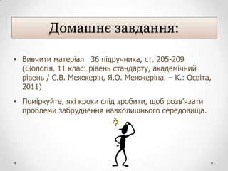 Домашнє завдання:

• Вивчити матеріал 36 підручника, ст. 205-209
  (Біологія. 11 клас: рівень стандарту, академічний
  рівень / С.В. Межжерін, Я.О. Межжеріна. – К.: Освіта,
  2011)
• Поміркуйте, які кроки слід зробити, щоб розв’язати
  проблеми забруднення навколишнього середовища.
 