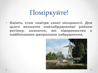 Поміркуйте!
• Оцініть стан повітря своєї місцевості. Для
  цього визначте найзабрудненіші райони
  регіону; зазначте, які підприємства є
  найбільшими джерелами забруднення.
 
