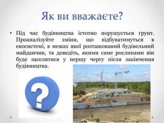 Як ви вважаєте?
• Під час будівництва істотно порушується ґрунт.
  Проаналізуйте зміни, що відбуватимуться в
  екосистемі, в межах якої розташований будівельний
  майданчик, та доведіть, якими саме рослинами він
  буде заселятися у першу чергу після закінчення
  будівництва.
 