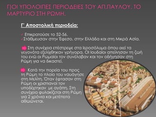 Γ’ Αποστολική περιοδεία:
 Επικρατούσε το 52-56.
΢τάθμευσαν στην Έφεσο,   στην Ελλάδα και στη Μικρά Ασία.

   ΢τη συνέχεια επέστρεψε στα Ιεροσόλυμα όπου εκεί τα
γεγονότα εξελίχθηκαν γρήγορα. ΟΙ Ιουδαίοι απείλησαν τη ζωή
του ενώ οι Ρωμαίοι τον συνέλαβαν και τον οδήγησαν στη
Ρώμη για να δικαστεί.

    Κατά την πορεία του προς
τη Ρώμη το πλοίο του ναυάγησε
στη Μελίτη. Όταν έφτασαν στη
Ρώμη οι χριστιανοί τον
υποδέχτηκαν με αγάπη. ΢τη
συνέχεια φυλακίζεται στη Ρώμη
για 2 χρόνια και μετέπειτα
αθωώνεται.
 
