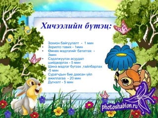 •   Зохион байгуулалт - 1 мин
•   Зорилго тавих - 1мин
•   Өмнөх мэдлэгийг бататгах -
    3мин
•   Сэдэлжүүлэх асуудал
    шийдвэрлэх - 5 мин
•   Шинэ мэдлэг бүтээх ,тайлбарлах
    -5 мин
•   Сурагчдын бие даасан үйл
    ажиллагаа - 20 мин
•   Дүгнэлт - 5 мин
 