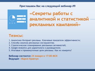 Приглашаем Вас на следующий вебинар #9


                  «Секреты работы с
                  аналитикой и статистикой
                  рекламных кампаний»

Тезисы:
1. Аналитика Интернет-рекламы. Ключевые показатели эффективности;
2. Способы анализа рекламных инструментов;
3. Стратегическое планирование рекламных активностей;
4. Google Analytics для маркетолога и руководителя;
5. Итоговые и промежуточные цели рекламы. Как их измерять?

Вебинар состоится 24 января в 17:00 МСК
Ведущая – Мария Кравчук
 