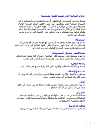 ‫الركائز الثمانية التي تعتمد عليها الشخصية‬

  ‫عندما تختبرون المرشحين لوظائفكم، أو عندما تفكرون في أنفسكم أو في‬
  ‫المهارات القيادية التي تملكونها، خذوا بعين االعتبار الركائز الثمانية التالية،‬
   ‫وضعوها على مقياس مرقم من 1 إلى 11. فهذه الطريقة ستمنحكم فكرة‬
  ‫جيدة فعال (على األقل فيما يتعلق بشخصية المرشح للوظيفة) عما ينبغي‬
   ‫عليكم توقعه من أنفسكم أو من قادتكم، وعن الكيفية التي تريدون تعريف‬
                                                          ‫أنفسكم من خاللها.‬

                                                          ‫الشجاعة:‬
    ‫أن يتمتع بقوة عقلية وعاطفية تمكنه من مواجهة الصعوبات أو المحن أو‬
‫المخاطر ببسالة بحتة؛ فهي تعني التحلي بالقوة العقلية إلى جانب الشجاعة‬
                ‫البدنية واألخالقية بهدف المثابرة للوقوف في وجه الشدائد.‬

                                    ‫ضبط النفس وتحمل المسؤولية:‬
 ‫أن يكون منضبط ذاتيًا، ويسيطر على عواطفه ورغباته، كما يتمثل في التحلي‬
        ‫بالمسؤولية، والسعي نحو التميز، وممارسة ضبط النفس في العمل.‬

                                                         ‫رجاحة العقل:‬
   ‫أن يتمتع بالحكمة العملية والقدرة على االختيار الصحيح في كاالت بعينها.‬

                                                          ‫العدالة واإلنصاف:‬
   ‫أن يتحلى بالصدق واإليفاء بالوعود وفقا لمعايير متوازنة من العدالة ودون أن‬
                             ‫تمت بأي صلة لمشاعر أو رغبات شخص بعينه.‬

                                                                 ‫الوفاء:‬
  ‫أن يكون الشخص جديرا بالثقة ويعتمد عليه، وصادقا ونزيها، ولديه كب الوالء‬
                                      ‫بعيدا عن أي شكل من أشكال الخداع.‬

                                                           ‫االحترام:‬
   ‫أن يكون الشخص مهذبا في سلوكياته مع اآلخرين؛ بحيث يكون في هذه‬
‫السلوكيات شيء من الكياسة والمجاملة والمسامحة وقبول اآلخر، بعيدا عن‬
                                           ‫اإلذالل والخضوع واالستغالل.‬

                                                         ‫مراعاة اآلخرين:‬
   ‫أن يتميز باستخدا تعابير صادقة تدل عن الخير واإليثار اللذين يتحلى بهما.‬




                                                                                  ‫2‬
 