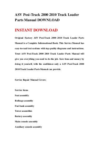 ASV Posi-Track 2800 2810 Track Loader
Parts Manual DOWNLOAD

INSTANT DOWNLOAD
Original Factory ASV Posi-Track 2800 2810 Track Loader Parts

Manual is a Complete Informational Book. This Service Manual has

easy-to-read text sections with top quality diagrams and instructions.

Trust ASV Posi-Track 2800 2810 Track Loader Parts Manual will

give you everything you need to do the job. Save time and money by

doing it yourself, with the confidence only a ASV Posi-Track 2800

2810 Track Loader Parts Manual can provide.



Service Repair Manual Covers:



Service items

Seat assembly

Rollcage assembly

Fuel tank assembly

Tower assemblies

Battery assembly

Main console assembly

Auxiliary console assembly
 